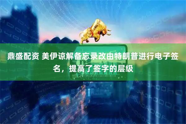 鼎盛配资 美伊谅解备忘录改由特朗普进行电子签名，提高了签字的层级