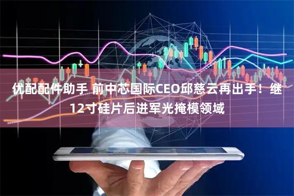 优配配件助手 前中芯国际CEO邱慈云再出手！继12寸硅片后进军光掩模领域