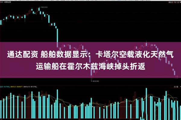 通达配资 船舶数据显示：卡塔尔空载液化天然气运输船在霍尔木兹海峡掉头折返