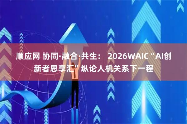 顺应网 协同·融合·共生： 2026WAIC“AI创新者思享汇”纵论人机关系下一程