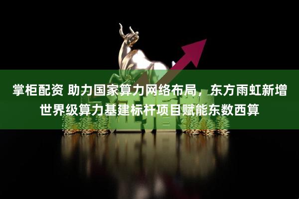 掌柜配资 助力国家算力网络布局，东方雨虹新增世界级算力基建标杆项目赋能东数西算