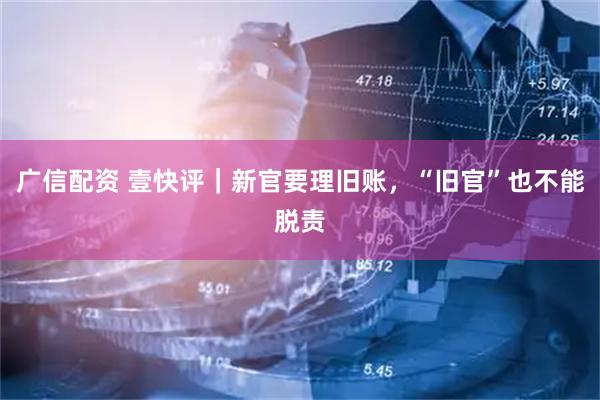 广信配资 壹快评｜新官要理旧账，“旧官”也不能脱责