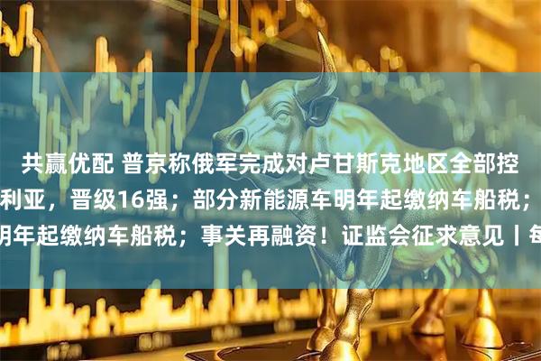 共赢优配 普京称俄军完成对卢甘斯克地区全部控制；埃及点球战胜澳大利亚，晋级16强；部分新能源车明年起缴纳车船税；事关再融资！证监会征求意见丨每经早参