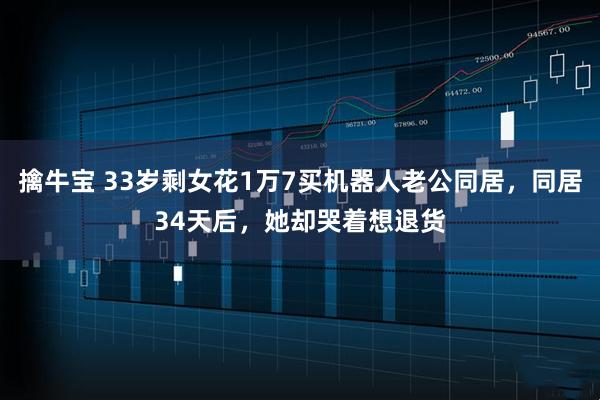 擒牛宝 33岁剩女花1万7买机器人老公同居，同居34天后，她却哭着想退货