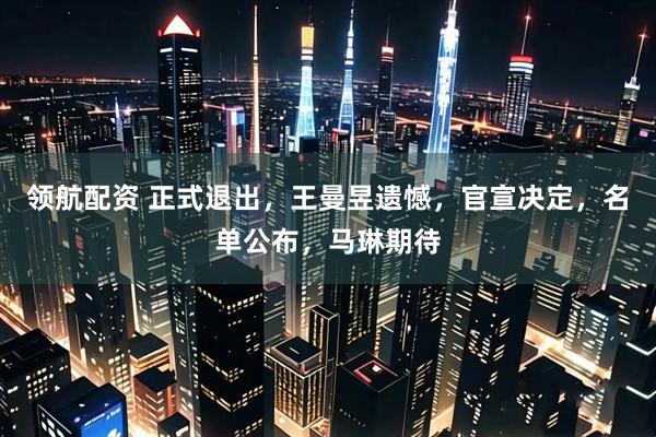 领航配资 正式退出，王曼昱遗憾，官宣决定，名单公布，马琳期待