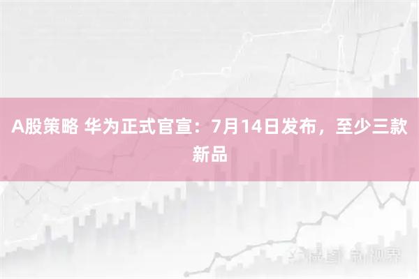 A股策略 华为正式官宣：7月14日发布，至少三款新品