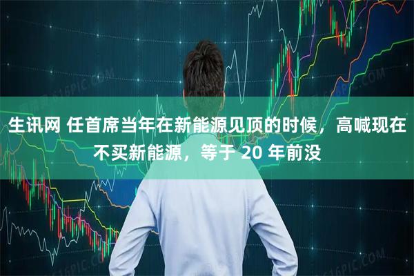 生讯网 任首席当年在新能源见顶的时候，高喊现在不买新能源，等于 20 年前没
