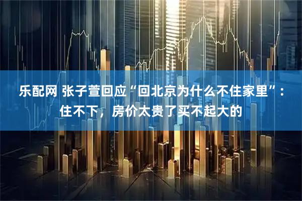 乐配网 张子萱回应“回北京为什么不住家里”：住不下，房价太贵了买不起大的