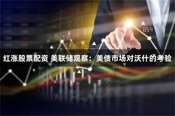 红涨股票配资 美联储观察：美债市场对沃什的考验