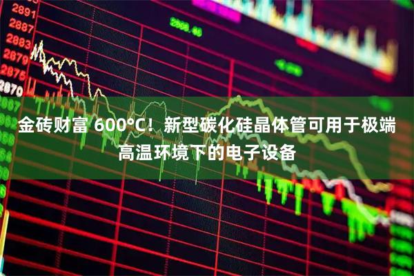 金砖财富 600°C！新型碳化硅晶体管可用于极端高温环境下的电子设备