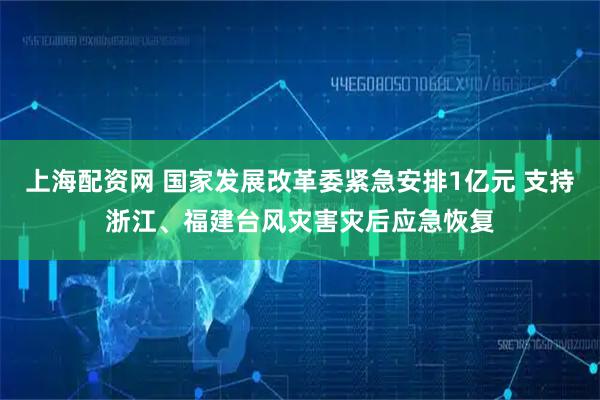 上海配资网 国家发展改革委紧急安排1亿元 支持浙江、福建台风灾害灾后应急恢复
