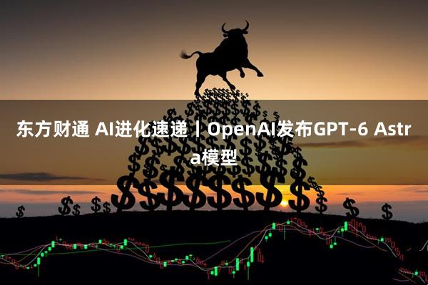 东方财通 AI进化速递丨OpenAI发布GPT-6 Astra模型
